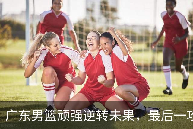 广东男篮顽强逆转未果，最后一攻遗憾错失胜利